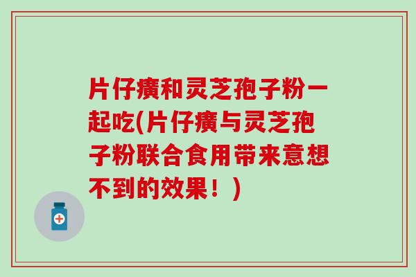 片仔癀和灵芝孢子粉一起吃(片仔癀与灵芝孢子粉联合食用带来意想不到的效果！)