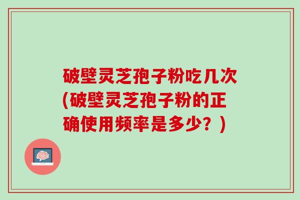 破壁灵芝孢子粉吃几次(破壁灵芝孢子粉的正确使用频率是多少？)