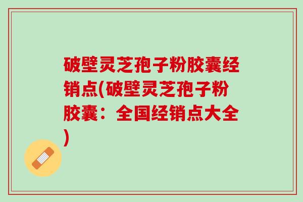 破壁灵芝孢子粉胶囊经销点(破壁灵芝孢子粉胶囊：全国经销点大全)