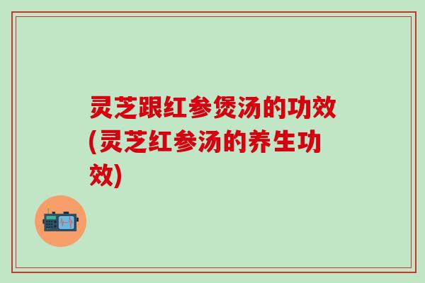 灵芝跟红参煲汤的功效(灵芝红参汤的养生功效)