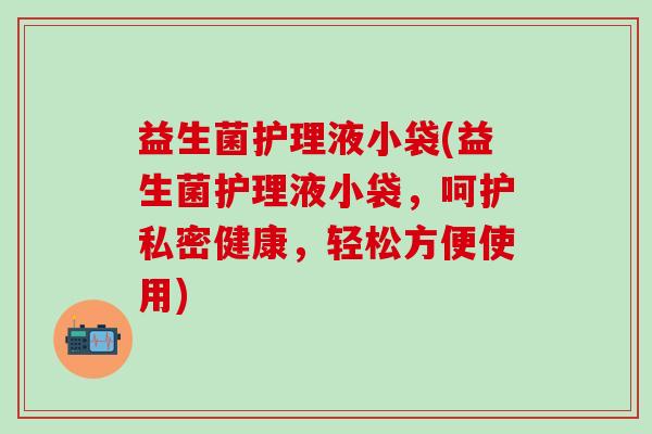 益生菌护理液小袋(益生菌护理液小袋，呵护私密健康，轻松方便使用)