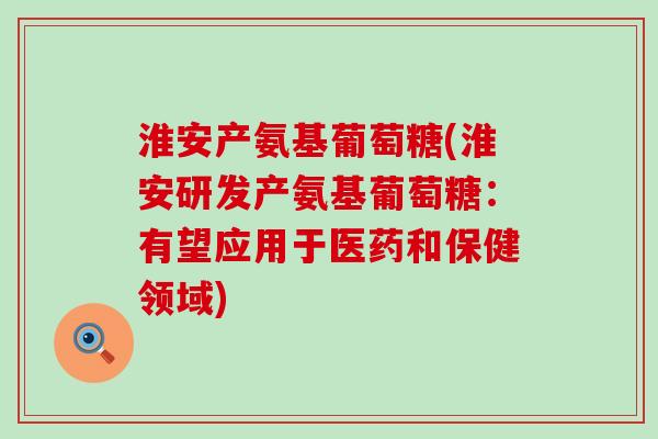 淮安产氨基葡萄糖(淮安研发产氨基葡萄糖：有望应用于医药和保健领域)