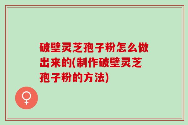 破壁灵芝孢子粉怎么做出来的(制作破壁灵芝孢子粉的方法)