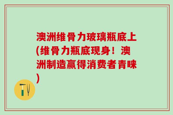 澳洲维骨力玻璃瓶底上(维骨力瓶底现身！澳洲制造赢得消费者青睐)