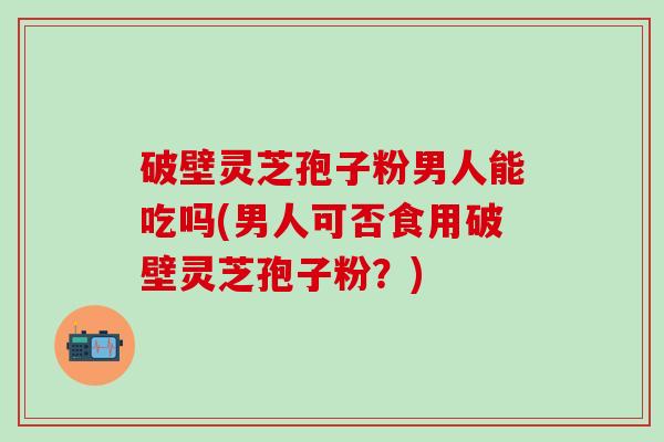 破壁灵芝孢子粉男人能吃吗(男人可否食用破壁灵芝孢子粉？)