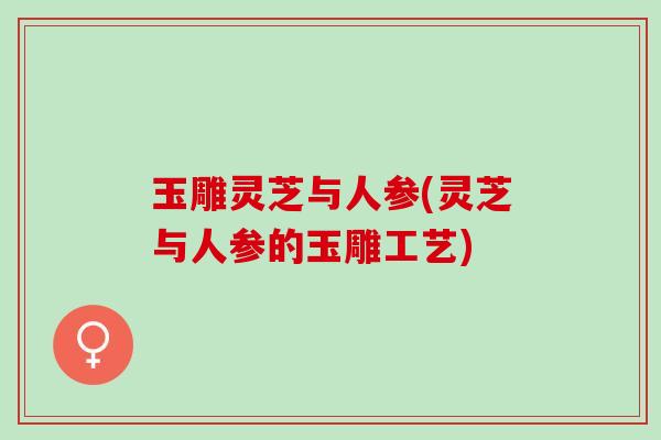 玉雕灵芝与人参(灵芝与人参的玉雕工艺)