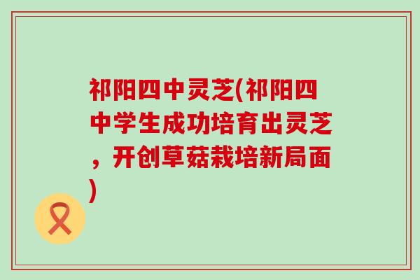 祁阳四中灵芝(祁阳四中学生成功培育出灵芝，开创草菇栽培新局面)