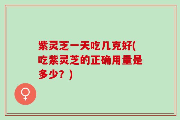 紫灵芝一天吃几克好(吃紫灵芝的正确用量是多少？)