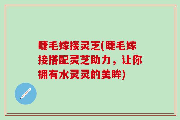 睫毛嫁接灵芝(睫毛嫁接搭配灵芝助力，让你拥有水灵灵的美眸)