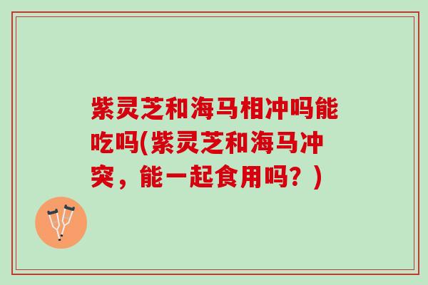 紫灵芝和海马相冲吗能吃吗(紫灵芝和海马冲突，能一起食用吗？)