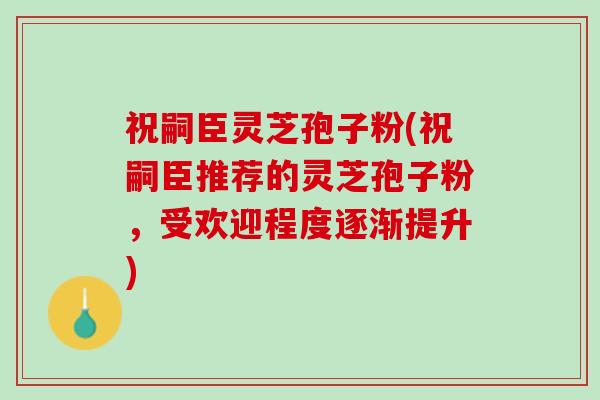 祝嗣臣灵芝孢子粉(祝嗣臣推荐的灵芝孢子粉，受欢迎程度逐渐提升)