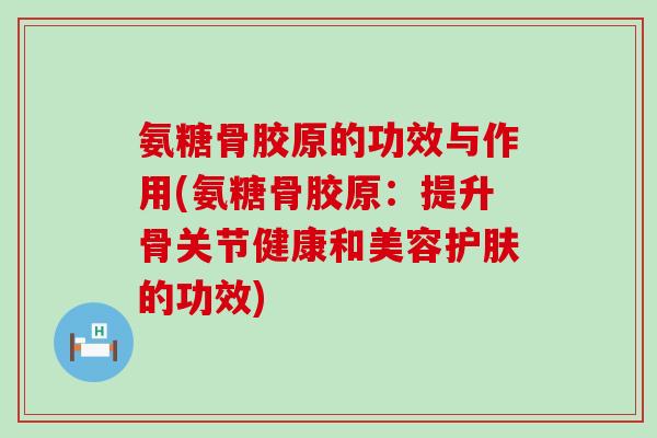 氨糖骨胶原的功效与作用(氨糖骨胶原：提升骨关节健康和美容护肤的功效)