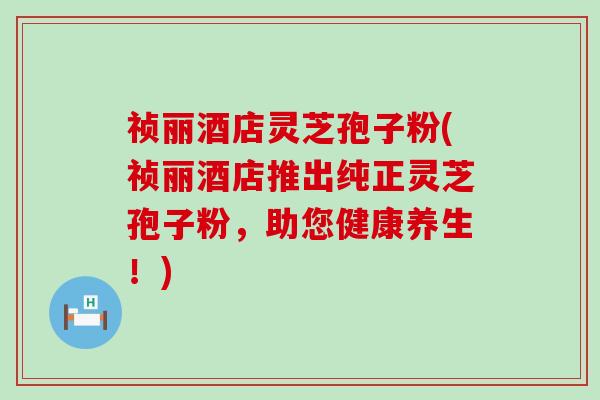 祯丽酒店灵芝孢子粉(祯丽酒店推出纯正灵芝孢子粉，助您健康养生！)