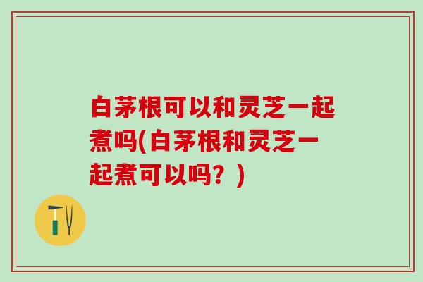 白茅根可以和灵芝一起煮吗(白茅根和灵芝一起煮可以吗?) 白茅根可以和灵芝一起煮吗(白茅根和灵芝一起煮可以吗?)