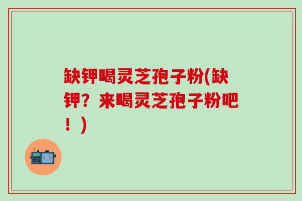 缺钾喝灵芝孢子粉(缺钾？来喝灵芝孢子粉吧！)