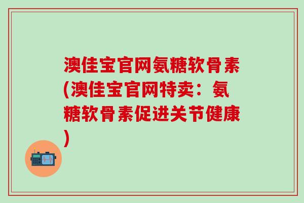 澳佳宝官网氨糖软骨素(澳佳宝官网特卖：氨糖软骨素促进关节健康)