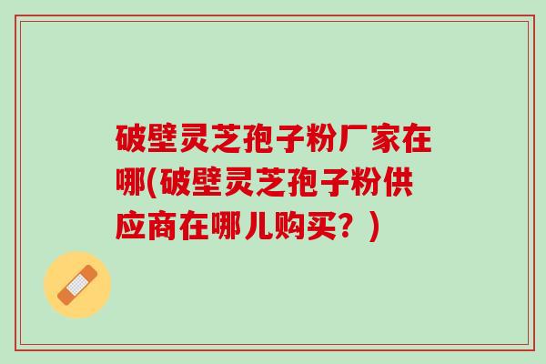 破壁灵芝孢子粉厂家在哪(破壁灵芝孢子粉供应商在哪儿购买？)