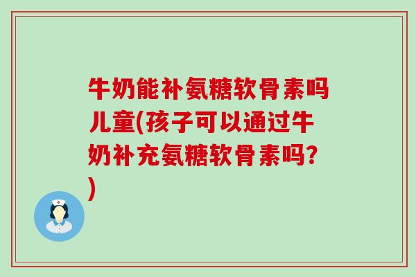 牛奶能补氨糖软骨素吗儿童(孩子可以通过牛奶补充氨糖软骨素吗？)