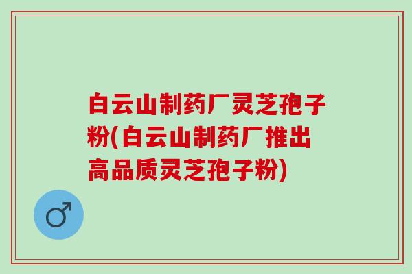 白云山制药厂灵芝孢子粉(白云山制药厂推出高品质灵芝孢子粉)