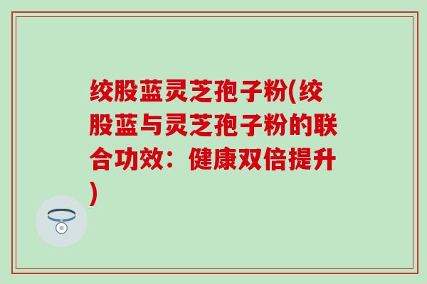 绞股蓝灵芝孢子粉(绞股蓝与灵芝孢子粉的联合功效：健康双倍提升)