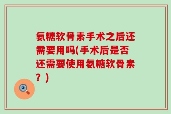 氨糖软骨素手术之后还需要用吗(手术后是否还需要使用氨糖软骨素？)