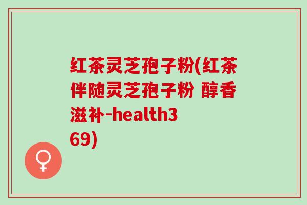 红茶灵芝孢子粉(红茶伴随灵芝孢子粉 醇香滋补-health369)