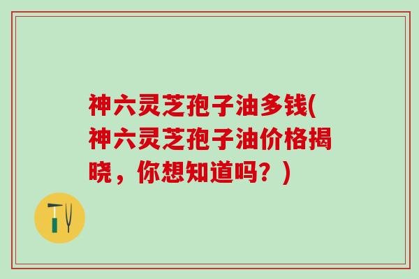 神六灵芝孢子油多钱(神六灵芝孢子油价格揭晓，你想知道吗？)
