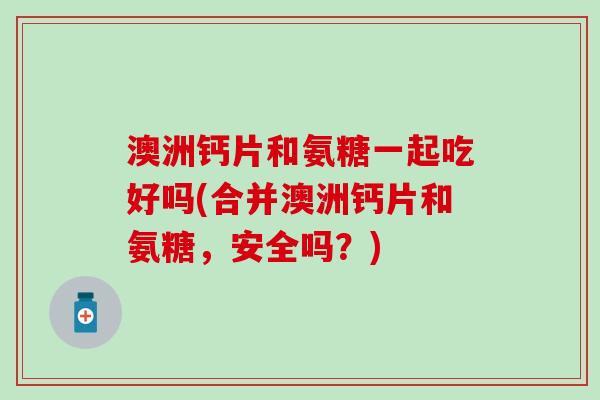 澳洲钙片和氨糖一起吃好吗(合并澳洲钙片和氨糖，安全吗？)