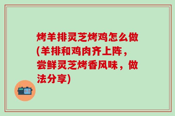 烤羊排灵芝烤鸡怎么做(羊排和鸡肉齐上阵，尝鲜灵芝烤香风味，做法分享)