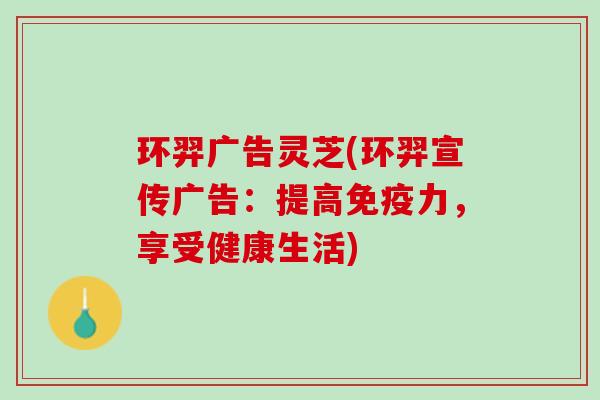 环羿广告灵芝(环羿宣传广告：提高免疫力，享受健康生活)