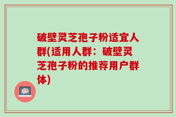 破壁灵芝孢子粉适宜人群(适用人群：破壁灵芝孢子粉的推荐用户群体)