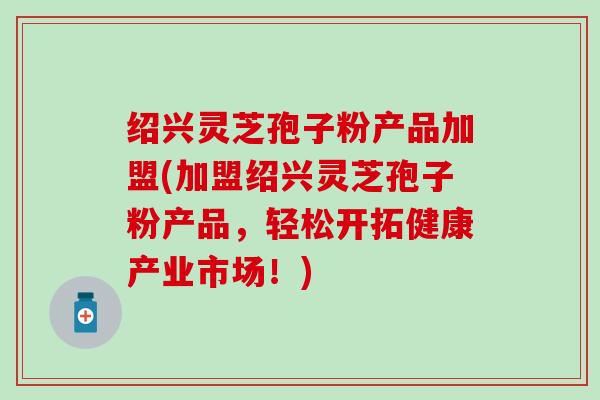 绍兴灵芝孢子粉产品加盟(加盟绍兴灵芝孢子粉产品，轻松开拓健康产业市场！)