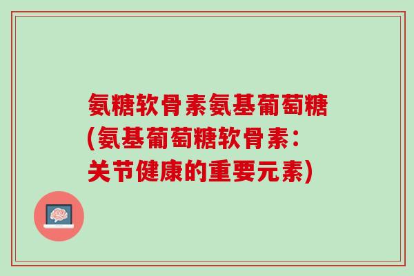 氨糖软骨素氨基葡萄糖(氨基葡萄糖软骨素：关节健康的重要元素)