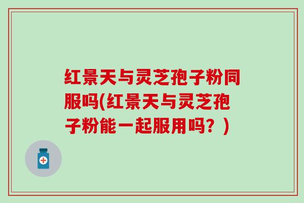红景天与灵芝孢子粉同服吗(红景天与灵芝孢子粉能一起服用吗？)