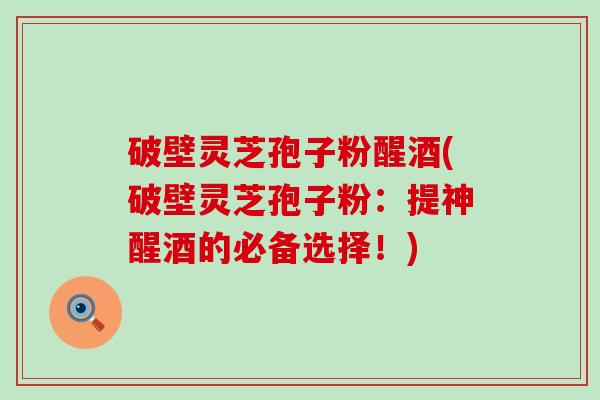 破壁灵芝孢子粉醒酒(破壁灵芝孢子粉：提神醒酒的必备选择！)