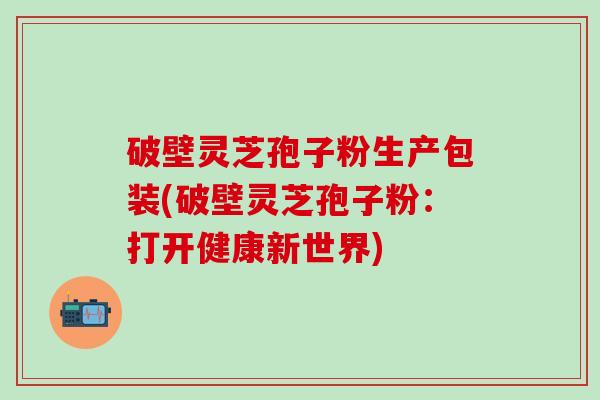 破壁灵芝孢子粉生产包装(破壁灵芝孢子粉：打开健康新世界)