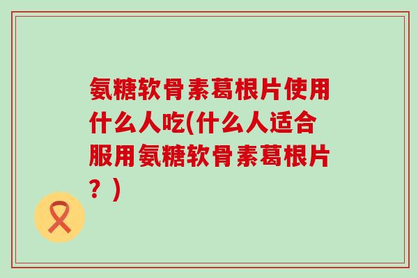 氨糖软骨素葛根片使用什么人吃(什么人适合服用氨糖软骨素葛根片？)