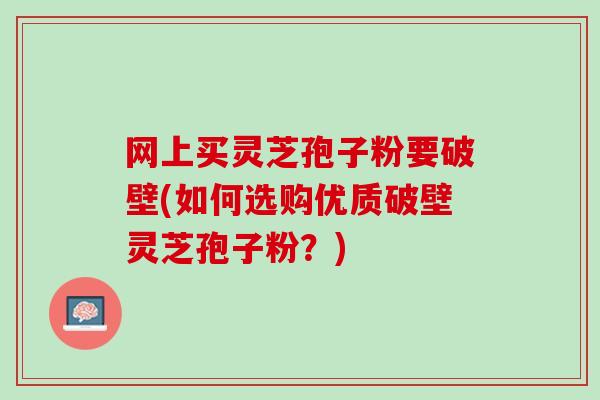 网上买灵芝孢子粉要破壁(如何选购优质破壁灵芝孢子粉？)