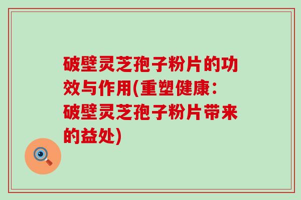 破壁灵芝孢子粉片的功效与作用(重塑健康：破壁灵芝孢子粉片带来的益处)