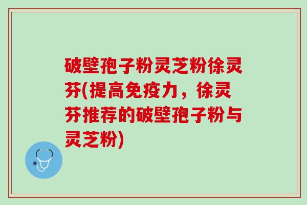 破壁孢子粉灵芝粉徐灵芬(提高免疫力，徐灵芬推荐的破壁孢子粉与灵芝粉)