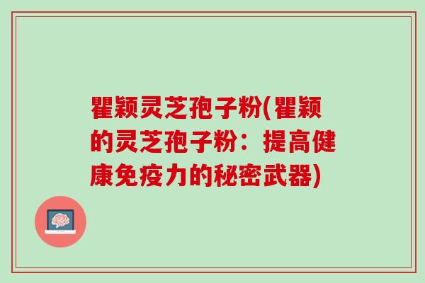 瞿颖灵芝孢子粉(瞿颖的灵芝孢子粉：提高健康免疫力的秘密武器)