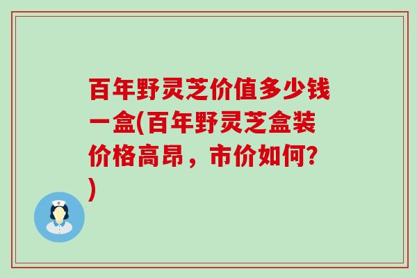 百年野灵芝价值多少钱一盒(百年野灵芝盒装价格高昂，市价如何？)
