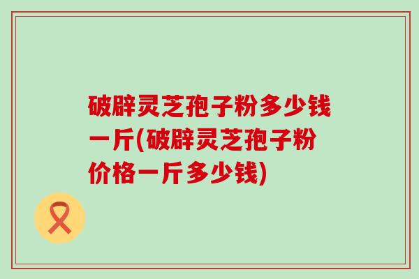 破辟灵芝孢子粉多少钱一斤(破辟灵芝孢子粉价格一斤多少钱) 破辟灵芝孢子粉多少钱一斤(破辟灵芝孢子粉价格一斤多少钱)