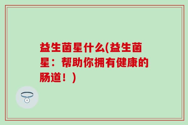 益生菌星什么(益生菌星：帮助你拥有健康的肠道！)