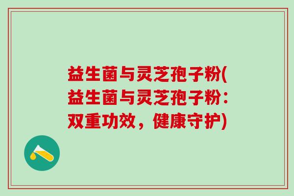 益生菌与灵芝孢子粉(益生菌与灵芝孢子粉：双重功效，健康守护)