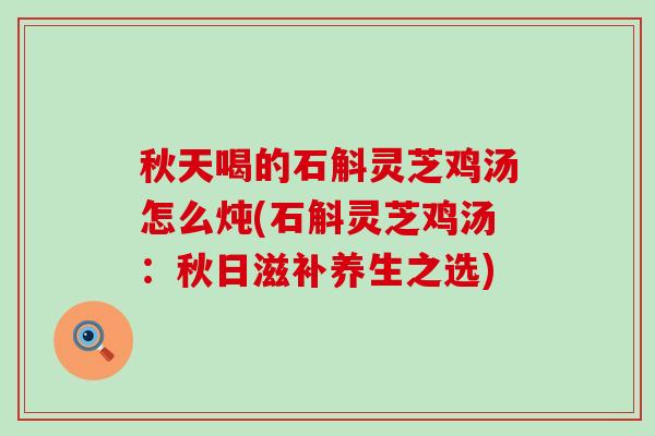 秋天喝的石斛灵芝鸡汤怎么炖(石斛灵芝鸡汤：秋日滋补养生之选)
