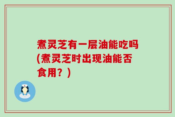 煮灵芝有一层油能吃吗(煮灵芝时出现油能否食用？)