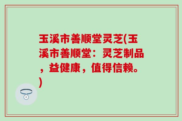 玉溪市善顺堂灵芝(玉溪市善顺堂：灵芝制品，益健康，值得信赖。)