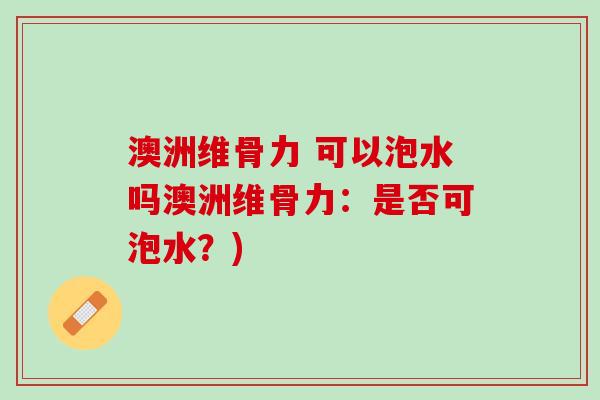 澳洲维骨力 可以泡水吗澳洲维骨力：是否可泡水？)