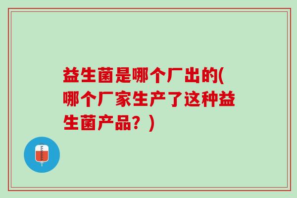 益生菌是哪个厂出的(哪个厂家生产了这种益生菌产品？)